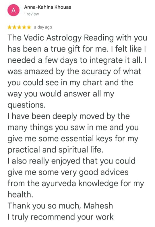 Anna-Kahina Khouas
1 review
★★★★★ a day ago
The Vedic Astrology Reading with you has been a true gift for me. I felt like I needed a few days to integrate it all. I was amazed by the acuracy of what you could see in my chart and the way you would answer all my questions.
I have been deeply moved by the many things you saw in me and you give me some essential keys for my practical and spiritual life.
I also really enjoyed that you could give me some very good advices from the ayurveda knowledge for my health.
Thank you so much, Mahesh
I truly recommend your work